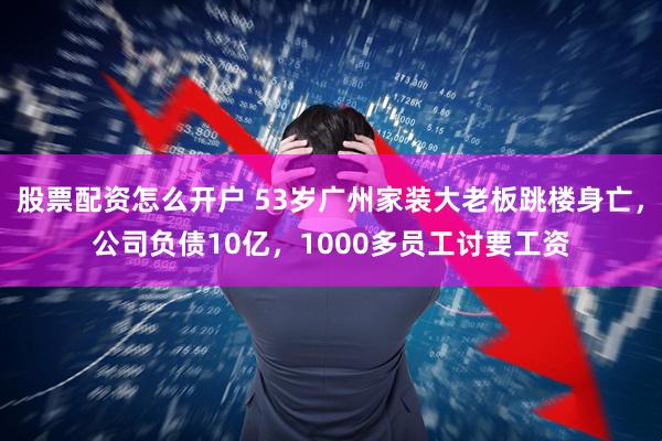 股票配资怎么开户 53岁广州家装大老板跳楼身亡，公司负债10亿，1000多员工讨要工资