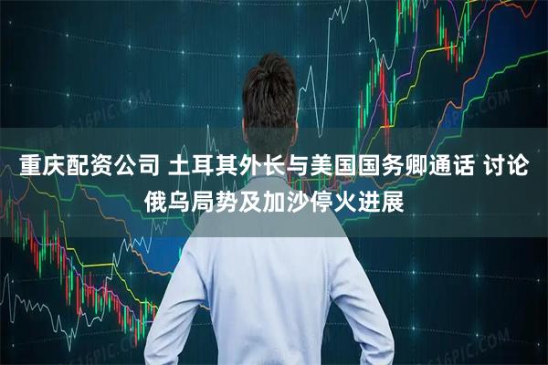 重庆配资公司 土耳其外长与美国国务卿通话 讨论俄乌局势及加沙停火进展