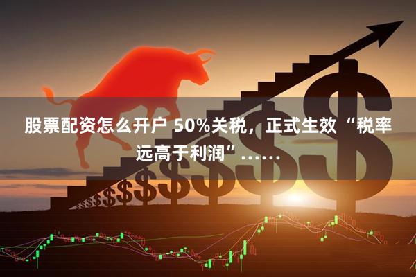 股票配资怎么开户 50%关税，正式生效 “税率远高于利润”……