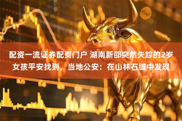 配资一流证券配资门户 湖南新邵突然失踪的2岁女孩平安找到，当地公安：在山林石缝中发现