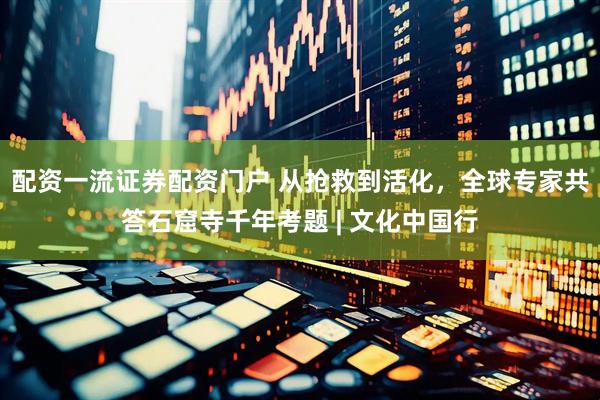 配资一流证券配资门户 从抢救到活化，全球专家共答石窟寺千年考题 | 文化中国行