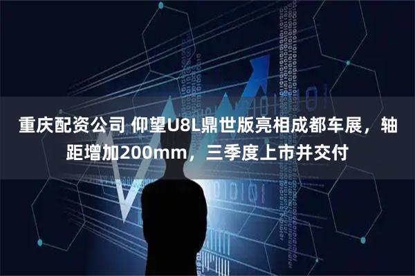 重庆配资公司 仰望U8L鼎世版亮相成都车展，轴距增加200mm，三季度上市并交付