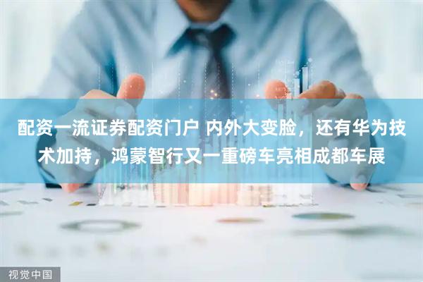 配资一流证券配资门户 内外大变脸，还有华为技术加持，鸿蒙智行又一重磅车亮相成都车展