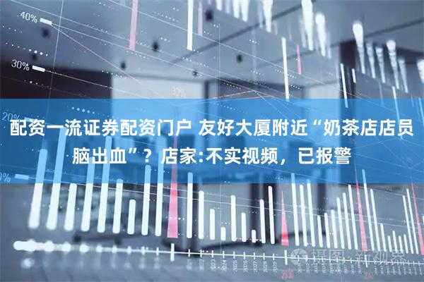 配资一流证券配资门户 友好大厦附近“奶茶店店员脑出血”？店家:不实视频，已报警