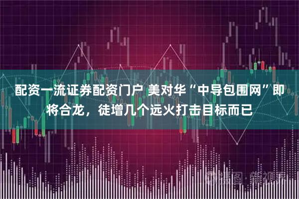 配资一流证券配资门户 美对华“中导包围网”即将合龙，徒增几个远火打击目标而已