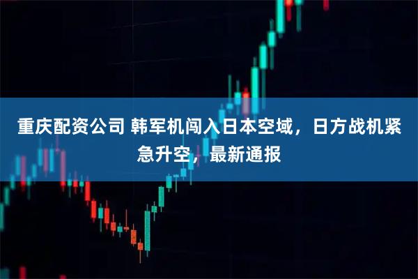 重庆配资公司 韩军机闯入日本空域，日方战机紧急升空，最新通报