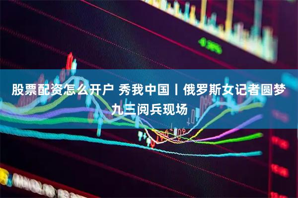 股票配资怎么开户 秀我中国丨俄罗斯女记者圆梦九三阅兵现场