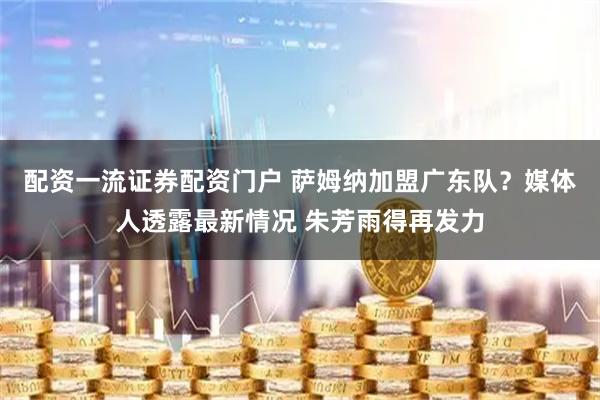 配资一流证券配资门户 萨姆纳加盟广东队？媒体人透露最新情况 朱芳雨得再发力