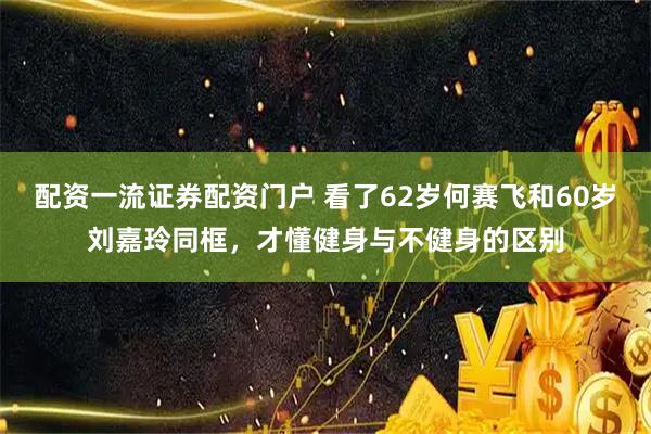 配资一流证券配资门户 看了62岁何赛飞和60岁刘嘉玲同框，才懂健身与不健身的区别