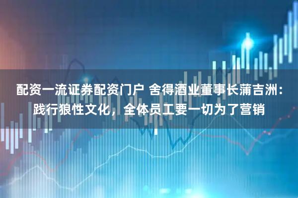 配资一流证券配资门户 舍得酒业董事长蒲吉洲：践行狼性文化，全体员工要一切为了营销