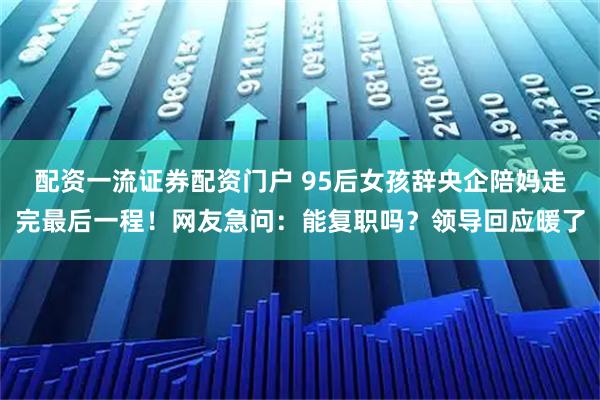 配资一流证券配资门户 95后女孩辞央企陪妈走完最后一程！网友急问：能复职吗？领导回应暖了