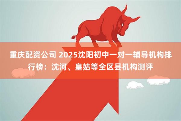 重庆配资公司 2025沈阳初中一对一辅导机构排行榜：沈河、皇姑等全区县机构测评