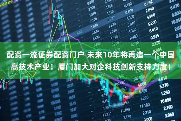 配资一流证券配资门户 未来10年将再造一个中国高技术产业！厦门加大对企科技创新支持力度！