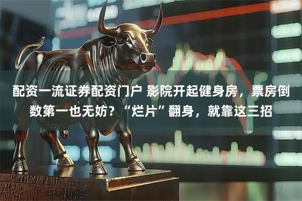 配资一流证券配资门户 影院开起健身房，票房倒数第一也无妨？“烂片”翻身，就靠这三招