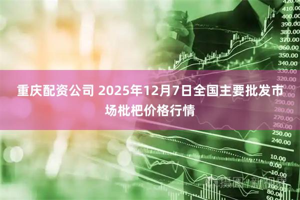 重庆配资公司 2025年12月7日全国主要批发市场枇杷价格行情