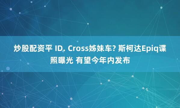 炒股配资平 ID. Cross姊妹车? 斯柯达Epiq谍照曝光 有望今年内发布