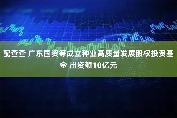 配查查 广东国资等成立种业高质量发展股权投资基金 出资额10亿元