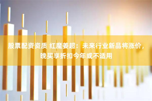 股票配资资质 红魔姜超：未来行业新品将涨价，晚买享折扣今年或不适用