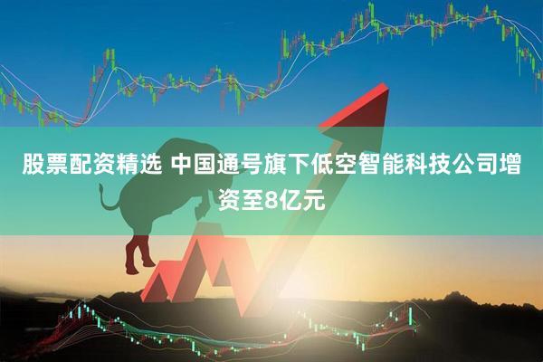 股票配资精选 中国通号旗下低空智能科技公司增资至8亿元