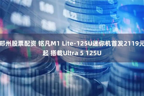 郑州股票配资 铭凡M1 Lite-125U迷你机首发2119元起 搭载Ultra 5 125U
